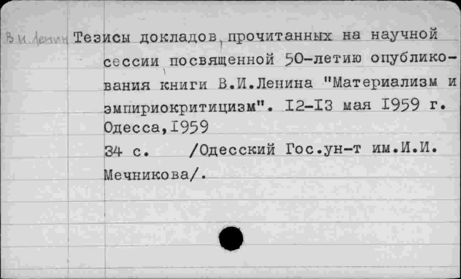 ﻿Тезисы докладов,прочитанных на научной сессии посвященной 50-летию опубликования книги В.И.Ленина "Материализм и эмпириокритицизм". 12-13 мая 1959 г. Одесса,1959 34 с
Мечникова/.
/Одесский Гос.ун-т им.И.И